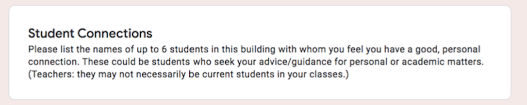 Student Connections Please list the names of up to 6 students in this building with whom you feel you have a good, personal connection. These could be students who seek your advice/guidance for personal or academic matters. (Teachers: they may not necessarily be current students in your classes.)   